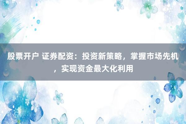 股票开户 证券配资:投资新策略,掌握市场先机,实现资金最大化利用