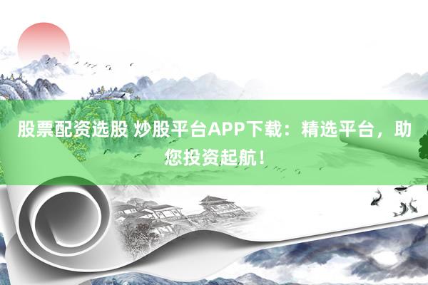 股票配资选股 炒股平台APP下载:精选平台,助您投资起航!