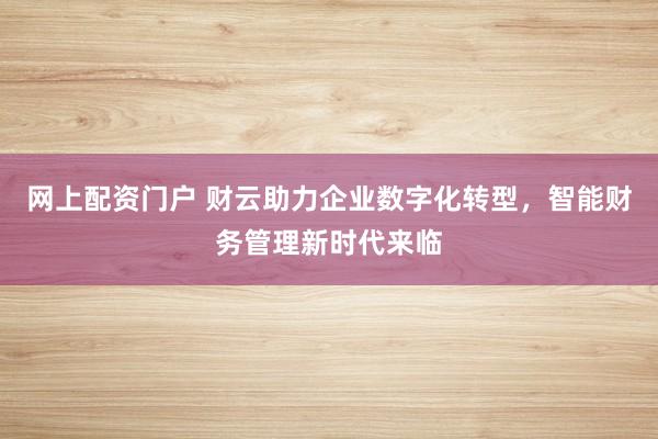 网上配资门户 财云助力企业数字化转型,智能财务管理新时代来临