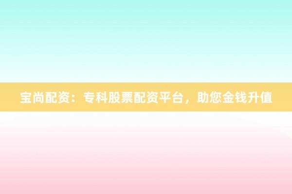 宝尚配资：专科股票配资平台，助您金钱升值