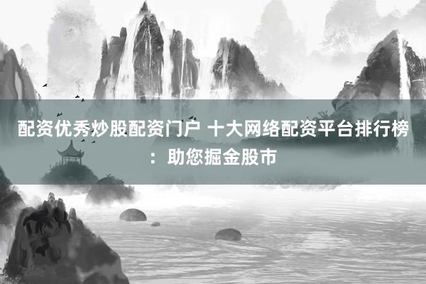 配资优秀炒股配资门户 十大网络配资平台排行榜：助您掘金股市