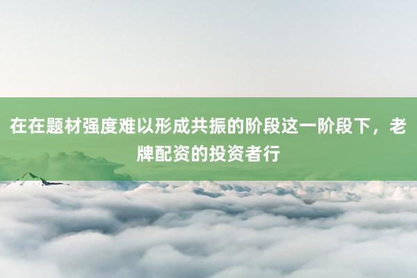 在在题材强度难以形成共振的阶段这一阶段下，老牌配资的投资者行