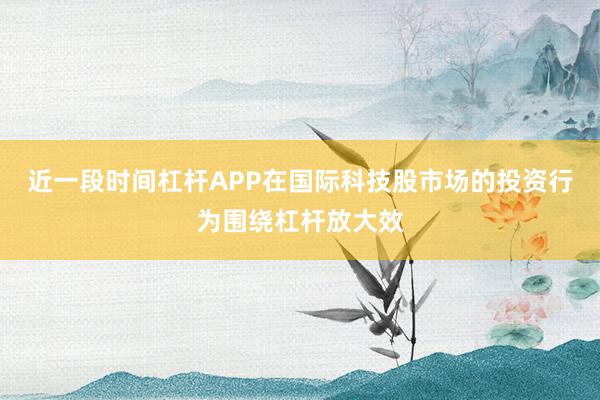 近一段时间杠杆APP在国际科技股市场的投资行为围绕杠杆放大效