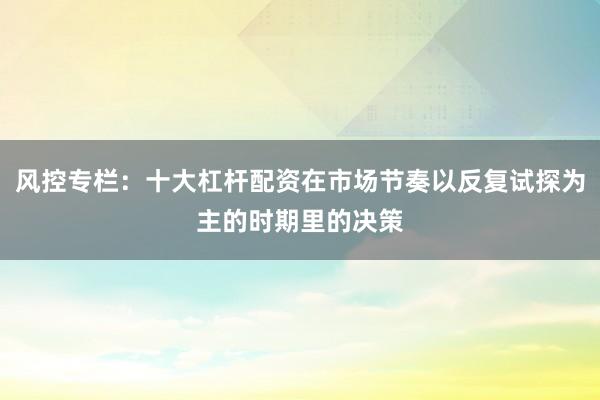风控专栏:十大杠杆配资在市场节奏以反复试探为主的时期里的决策