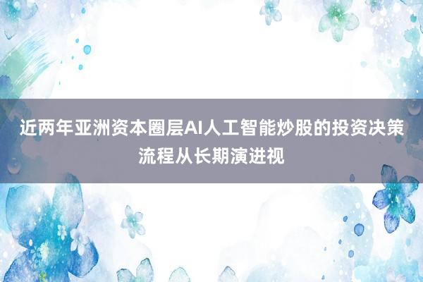 近两年亚洲资本圈层AI人工智能炒股的投资决策流程从长期演进视