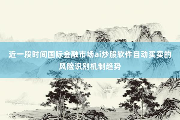 近一段时间国际金融市场ai炒股软件自动买卖的风险识别机制趋势