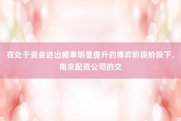 在处于资金进出频率明显提升的博弈阶段阶段下，南京配资公司的交