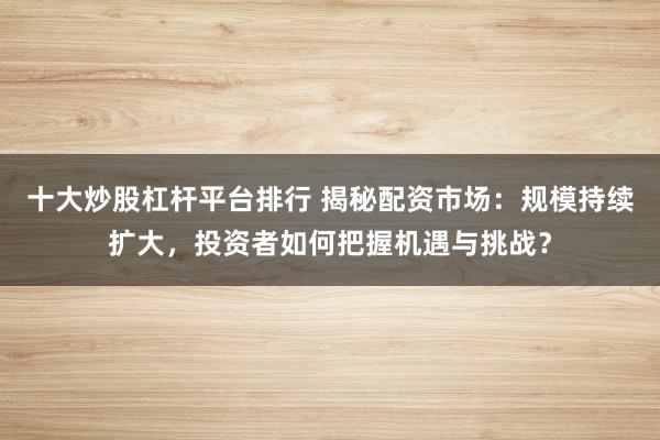十大炒股杠杆平台排行 揭秘配资市场：规模持续扩大，投资者如何把握机遇与挑战？