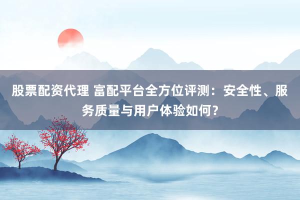 股票配资代理 富配平台全方位评测：安全性、服务质量与用户体验如何？