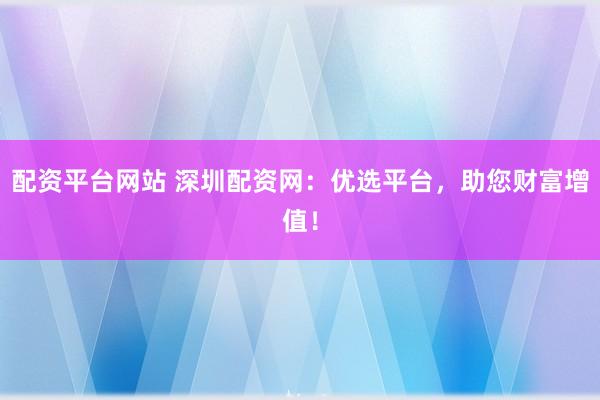 配资平台网站 深圳配资网：优选平台，助您财富增值！