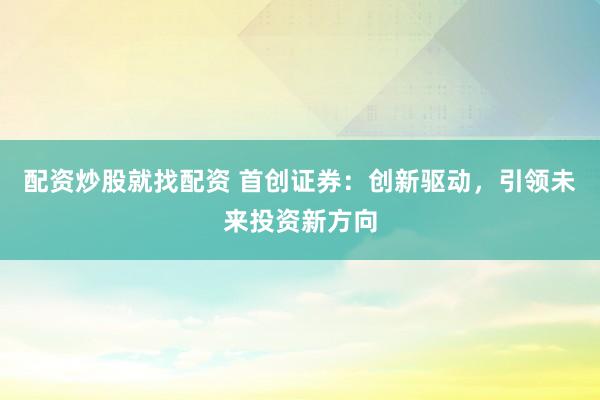 配资炒股就找配资 首创证券：创新驱动，引领未来投资新方向