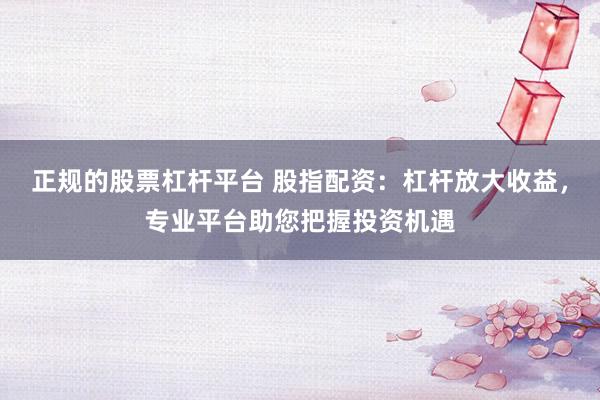 正规的股票杠杆平台 股指配资：杠杆放大收益，专业平台助您把握投资机遇