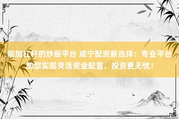 能加杠杆的炒股平台 咸宁配资新选择：专业平台助您实现灵活资金配置，投资更无忧！