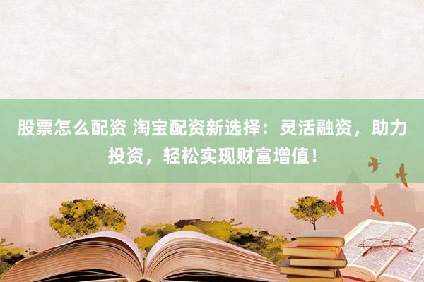 股票怎么配资 淘宝配资新选择：灵活融资，助力投资，轻松实现财富增值！