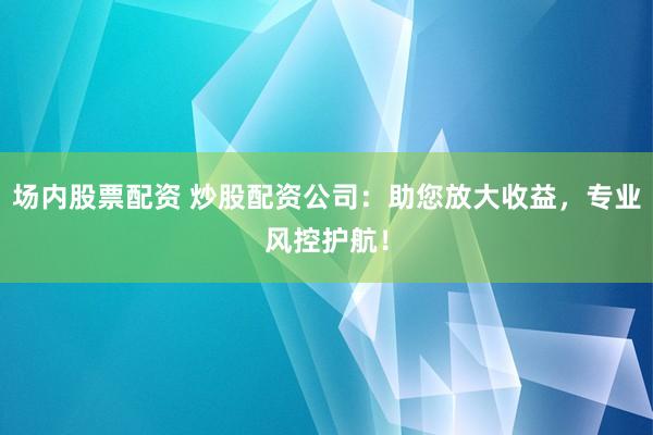场内股票配资 炒股配资公司：助您放大收益，专业风控护航！