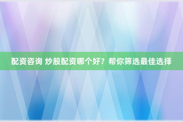 配资咨询 炒股配资哪个好？帮你筛选最佳选择
