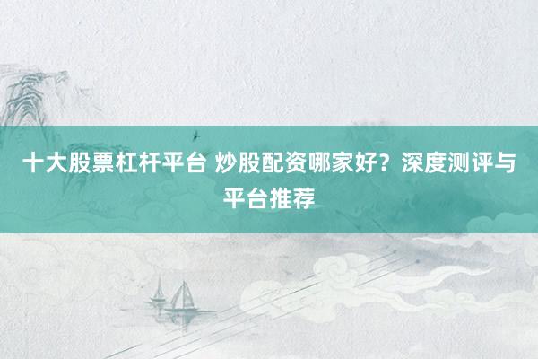 十大股票杠杆平台 炒股配资哪家好？深度测评与平台推荐