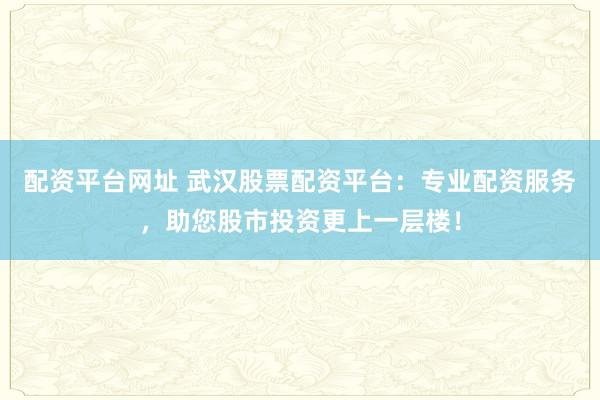 配资平台网址 武汉股票配资平台：专业配资服务，助您股市投资更上一层楼！